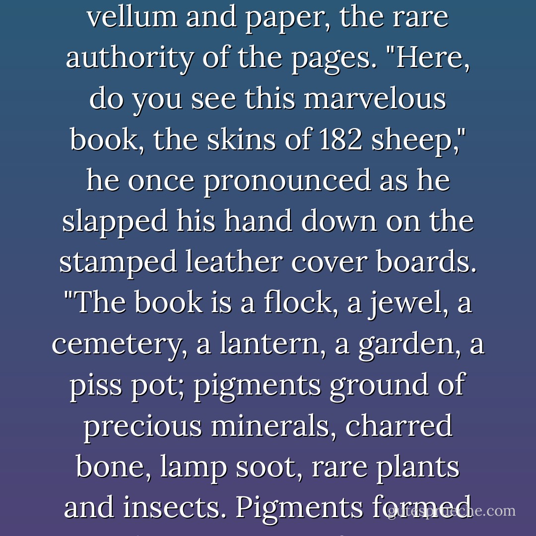 ...it was my father who had taught me to love books for themselves, the smell of the vellum and paper, the rare authority of the pages. "Here, do you see this marvelous book, the skins of 182 sheep," he once pronounced as he slapped his hand down on the stamped leather cover boards. "The book is a flock, a jewel, a cemetery, a lantern, a garden, a piss pot; pigments ground of precious minerals, charred bone, lamp soot, rare plants and insects. Pigments formed at the corrosion of copper plates suspended above urine. - Regina O'Melveny