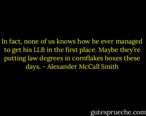 In fact, none of us knows how he ever managed to get his LLB in the first place. Maybe they’re putting law degrees in cornflakes boxes these days. - Alexander McCall Smith