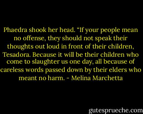 Phaedra shook her head. “If your people mean no offense, they should not speak their thoughts out loud in front of their children, Tesadora. Because it will be their children who come to slaughter us one day, all because of careless words passed down by their elders who meant no harm. - Melina Marchetta