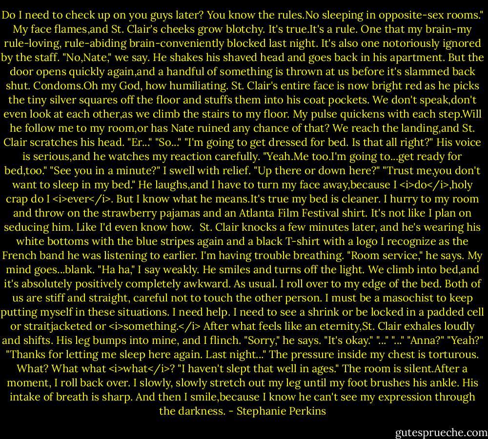 Do I need to check up on you guys later? You know the rules.No sleeping in opposite-sex rooms."<br />My face flames,and St. Clair's cheeks grow blotchy. It's true.It's a rule. One that my brain-my rule-loving, rule-abiding brain-conveniently blocked last night. It's also one notoriously ignored by the staff.<br />"No,Nate," we say.<br />He shakes his shaved head and goes back in his apartment. But the door opens quickly again,and a handful of something is thrown at us before it's slammed back shut.<br />Condoms.Oh my God, how humiliating.<br />St. Clair's entire face is now bright red as he picks the tiny silver squares off the floor and stuffs them into his coat pockets. We don't speak,don't even look at each other,as we climb the stairs to my floor. My pulse quickens with each step.Will he follow me to my room,or has Nate ruined any chance of that?<br />We reach the landing,and St. Clair scratches his head. "Er..."<br />"So..."<br />"I'm going to get dressed for bed. Is that all right?" His voice is serious,and he watches my reaction carefully.<br />"Yeah.Me too.I'm going to...get ready for bed,too."<br />"See you in a minute?"<br />I swell with relief. "Up there or down here?"<br />"Trust me,you don't want to sleep in my bed." He laughs,and I have to turn my face away,because I <i>do</i>,holy crap do I <i>ever</i>. But I know what he means.It's true my bed is cleaner. I hurry to my room and throw on the strawberry pajamas and an Atlanta Film Festival shirt. It's not like I plan on seducing him.<br />Like I'd even know how. <br />St. Clair knocks a few minutes later, and he's wearing his white bottoms with the blue stripes again and a black T-shirt with a logo I recognize as the French band he was listening to earlier. I'm having trouble breathing.<br />"Room service," he says.<br />My mind goes...blank. "Ha ha," I say weakly.<br />He smiles and turns off the light. We climb into bed,and it's absolutely positively completely awkward. As usual. I roll over to my edge of the bed. Both of us are stiff and straight, careful not to touch the other person. I must be a masochist to keep putting myself in these situations. I need help. I need to see a shrink or be locked in a padded cell or straitjacketed or <i>something.</i><br />After what feels like an eternity,St. Clair exhales loudly and shifts. His leg bumps into mine, and I flinch. "Sorry," he says.<br />"It's okay."<br />"..."<br />"..."<br />"Anna?"<br />"Yeah?"<br />"Thanks for letting me sleep here again. Last night..."<br />The pressure inside my chest is torturous. What? What what <i>what</i>?<br />"I haven't slept that well in ages."<br />The room is silent.After a moment, I roll back over. I slowly, slowly stretch out my leg until my foot brushes his ankle. His intake of breath is sharp. And then I smile,because I know he can't see my expression through the darkness. - Stephanie Perkins