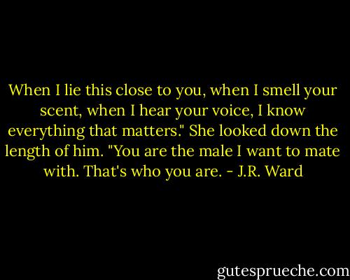 When I lie this close to you, when I smell your scent, when I hear your voice, I know everything that matters."<br />She looked down the length of him.<br />"You are the male I want to mate with. That's who you are. - J.R. Ward