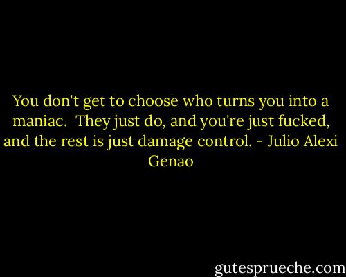 You don't get to choose who turns you into a maniac.<br /><br />They just do, and you're just fucked, and the rest is just damage control. - Julio Alexi Genao