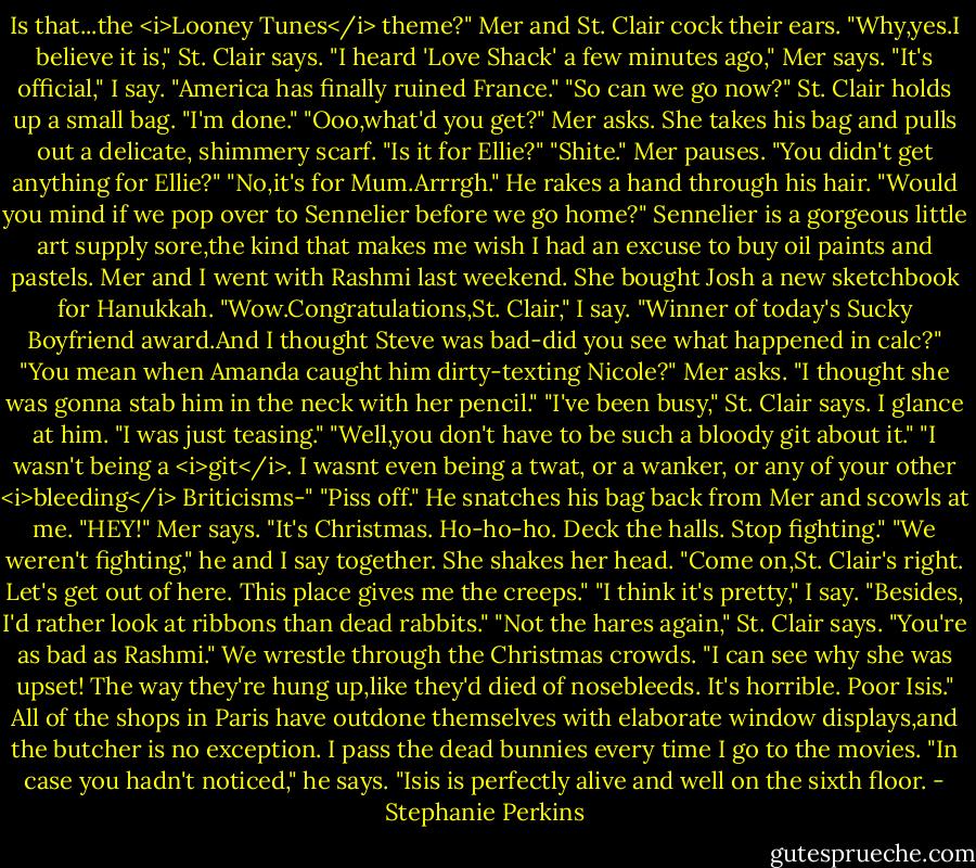 Is that...the <i>Looney Tunes</i> theme?"<br />Mer and St. Clair cock their ears.<br />"Why,yes.I believe it is," St. Clair says.<br />"I heard 'Love Shack' a few minutes ago," Mer says.<br />"It's official," I say. "America has finally ruined France."<br />"So can we go now?" St. Clair holds up a small bag. "I'm done."<br />"Ooo,what'd you get?" Mer asks. She takes his bag and pulls out a delicate, shimmery scarf. "Is it for Ellie?"<br />"Shite."<br />Mer pauses. "You didn't get anything for Ellie?"<br />"No,it's for Mum.Arrrgh." He rakes a hand through his hair. "Would you mind if we pop over to Sennelier before we go home?" Sennelier is a gorgeous little art supply sore,the kind that makes me wish I had an excuse to buy oil paints and pastels. Mer and I went with Rashmi last weekend. She bought Josh a new sketchbook for Hanukkah.<br />"Wow.Congratulations,St. Clair," I say. "Winner of today's Sucky Boyfriend award.And I thought Steve was bad-did you see what happened in calc?"<br />"You mean when Amanda caught him dirty-texting Nicole?" Mer asks. "I thought she was gonna stab him in the neck with her pencil."<br />"I've been busy," St. Clair says.<br />I glance at him. "I was just teasing."<br />"Well,you don't have to be such a bloody git about it."<br />"I wasn't being a <i>git</i>. I wasnt even being a twat, or a wanker, or any of your other <i>bleeding</i> Briticisms-"<br />"Piss off." He snatches his bag back from Mer and scowls at me.<br />"HEY!" Mer says. "It's Christmas. Ho-ho-ho. Deck the halls. Stop fighting."<br />"We weren't fighting," he and I say together.<br />She shakes her head. "Come on,St. Clair's right. Let's get out of here. This place gives me the creeps."<br />"I think it's pretty," I say. "Besides, I'd rather look at ribbons than dead rabbits."<br />"Not the hares again," St. Clair says. "You're as bad as Rashmi."<br />We wrestle through the Christmas crowds. "I can see why she was upset! The way they're hung up,like they'd died of nosebleeds. It's horrible. Poor Isis." All of the shops in Paris have outdone themselves with elaborate window displays,and the butcher is no exception. I pass the dead bunnies every time I go to the movies.<br />"In case you hadn't noticed," he says. "Isis is perfectly alive and well on the sixth floor. - Stephanie Perkins