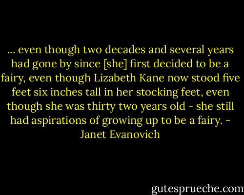 ... even though two decades and several years had gone by since [she] first decided to be a fairy, even though Lizabeth Kane now stood five feet six inches tall in her stocking feet, even though she was thirty two years old - she still had aspirations of growing up to be a fairy. - Janet Evanovich