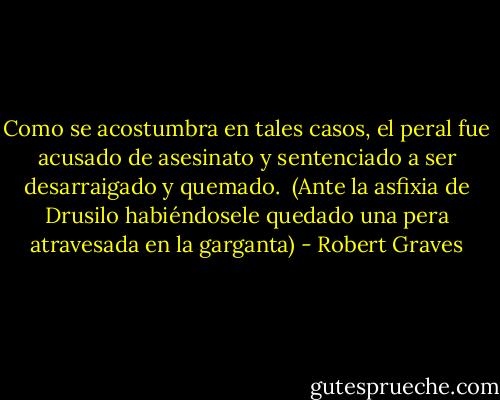 Como se acostumbra en tales casos, el peral fue acusado de asesinato y sentenciado a ser desarraigado y quemado.<br /><br />(Ante la asfixia de Drusilo habiéndosele quedado una pera atravesada en la garganta) - Robert Graves