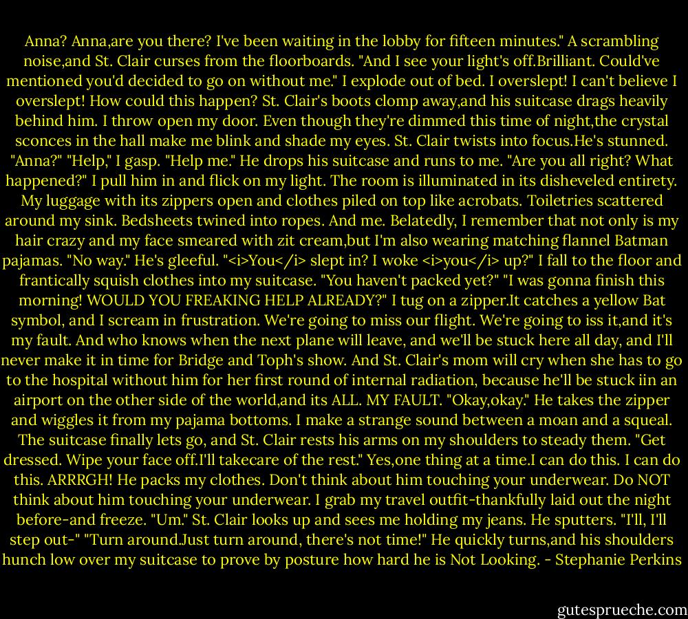 Anna? Anna,are you there? I've been waiting in the lobby for fifteen minutes." A scrambling noise,and St. Clair curses from the floorboards. "And I see your light's off.Brilliant. Could've mentioned you'd decided to go on without me."<br />I explode out of bed. I overslept! I can't believe I overslept! How could this happen?<br />St. Clair's boots clomp away,and his suitcase drags heavily behind him. I throw open my door. Even though they're dimmed this time of night,the crystal sconces in the hall make me blink and shade my eyes.<br />St. Clair twists into focus.He's stunned. "Anna?"<br />"Help," I gasp. "Help me."<br />He drops his suitcase and runs to me. "Are you all right? What happened?"<br />I pull him in and flick on my light. The room is illuminated in its disheveled entirety. My luggage with its zippers open and clothes piled on top like acrobats. Toiletries scattered around my sink. Bedsheets twined into ropes. And me. Belatedly, I remember that not only is my hair crazy and my face smeared with zit cream,but I'm also wearing matching flannel Batman pajamas.<br />"No way." He's gleeful. "<i>You</i> slept in? I woke <i>you</i> up?"<br />I fall to the floor and frantically squish clothes into my suitcase.<br />"You haven't packed yet?"<br />"I was gonna finish this morning! WOULD YOU FREAKING HELP ALREADY?" I tug on a zipper.It catches a yellow Bat symbol, and I scream in frustration.<br />We're going to miss our flight. We're going to iss it,and it's my fault. And who knows when the next plane will leave, and we'll be stuck here all day, and I'll never make it in time for Bridge and Toph's show. And St. Clair's mom will cry when she has to go to the hospital without him for her first round of internal radiation, because he'll be stuck iin an airport on the other side of the world,and its ALL. MY FAULT.<br />"Okay,okay." He takes the zipper and wiggles it from my pajama bottoms. I make a strange sound between a moan and a squeal. The suitcase finally lets go, and St. Clair rests his arms on my shoulders to steady them. "Get dressed. Wipe your face off.I'll takecare of the rest."<br />Yes,one thing at a time.I can do this. I can do this.<br />ARRRGH!<br />He packs my clothes. Don't think about him touching your underwear. Do NOT think about him touching your underwear. I grab my travel outfit-thankfully laid out the night before-and freeze. "Um."<br />St. Clair looks up and sees me holding my jeans. He sputters. "I'll, I'll step out-"<br />"Turn around.Just turn around, there's not time!"<br />He quickly turns,and his shoulders hunch low over my suitcase to prove by posture how hard he is Not Looking. - Stephanie Perkins