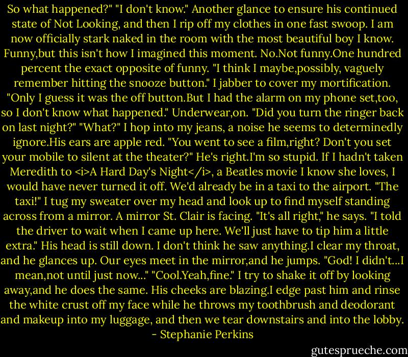 So what happened?"<br />"I don't know." Another glance to ensure his continued state of Not Looking, and then I rip off my clothes in one fast swoop. I am now officially stark naked in the room with the most beautiful boy I know. Funny,but this isn't how I imagined this moment.<br />No.Not funny.One hundred percent the exact opposite of funny.<br />"I think I maybe,possibly, vaguely remember hitting the snooze button." I jabber to cover my mortification. "Only I guess it was the off button.But I had the alarm on my phone set,too, so I don't know what happened."<br />Underwear,on.<br />"Did you turn the ringer back on last night?"<br />"What?" I hop into my jeans, a noise he seems to determinedly ignore.His ears are apple red.<br />"You went to see a film,right? Don't you set your mobile to silent at the theater?"<br />He's right.I'm so stupid. If I hadn't taken Meredith to <i>A Hard Day's Night</i>, a Beatles movie I know she loves, I would have never turned it off. We'd already be in a taxi to the airport. "The taxi!" I tug my sweater over my head and look up to find myself standing across from a mirror.<br />A mirror St. Clair is facing.<br />"It's all right," he says. "I told the driver to wait when I came up here. We'll just have to tip him a little extra." His head is still down. I don't think he saw anything.I clear my throat, and he glances up. Our eyes meet in the mirror,and he jumps. "God! I didn't...I mean,not until just now..."<br />"Cool.Yeah,fine." I try to shake it off by looking away,and he does the same. His cheeks are blazing.I edge past him and rinse the white crust off my face while he throws my toothbrush and deodorant and makeup into my luggage, and then we tear downstairs and into the lobby. - Stephanie Perkins