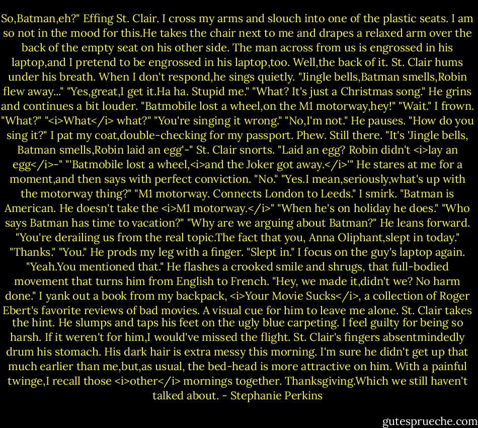 So,Batman,eh?"<br />Effing St. Clair.<br />I cross my arms and slouch into one of the plastic seats. I am so not in the mood for this.He takes the chair next to me and drapes a relaxed arm over the back of the empty seat on his other side. The man across from us is engrossed in his laptop,and I pretend to be engrossed in his laptop,too. Well,the back of it.<br />St. Clair hums under his breath. When I don't respond,he sings quietly. "Jingle bells,Batman smells,Robin flew away..."<br />"Yes,great,I get it.Ha ha. Stupid me."<br />"What? It's just a Christmas song." He grins and continues a bit louder. "Batmobile lost a wheel,on the M1 motorway,hey!"<br />"Wait." I frown. "What?"<br />"<i>What</i> what?"<br />"You're singing it wrong."<br />"No,I'm not." He pauses. "How do you sing it?"<br />I pat my coat,double-checking for my passport. Phew. Still there. "It's 'Jingle bells, Batman smells,Robin laid an egg'-"<br />St. Clair snorts. "Laid an egg? Robin didn't <i>lay an egg</i>-"<br />"'Batmobile lost a wheel,<i>and the Joker got away.</i>'"<br />He stares at me for a moment,and then says with perfect conviction. "No."<br />"Yes.I mean,seriously,what's up with the motorway thing?"<br />"M1 motorway. Connects London to Leeds."<br />I smirk. "Batman is American. He doesn't take the <i>M1 motorway.</i>"<br />"When he's on holiday he does."<br />"Who says Batman has time to vacation?"<br />"Why are we arguing about Batman?" He leans forward. "You're derailing us from the real topic.The fact that you, Anna Oliphant,slept in today."<br />"Thanks."<br />"You." He prods my leg with a finger. "Slept in."<br />I focus on the guy's laptop again. "Yeah.You mentioned that."<br />He flashes a crooked smile and shrugs, that full-bodied movement that turns him from English to French. "Hey, we made it,didn't we? No harm done."<br />I yank out a book from my backpack, <i>Your Movie Sucks</i>, a collection of Roger Ebert's favorite reviews of bad movies. A visual cue for him to leave me alone. St. Clair takes the hint. He slumps and taps his feet on the ugly blue carpeting.<br />I feel guilty for being so harsh. If it weren't for him,I would've missed the flight. St. Clair's fingers absentmindedly drum his stomach. His dark hair is extra messy this morning. I'm sure he didn't get up that much earlier than me,but,as usual, the bed-head is more attractive on him. With a painful twinge,I recall those <i>other</i> mornings together. Thanksgiving.Which we still haven't talked about. - Stephanie Perkins