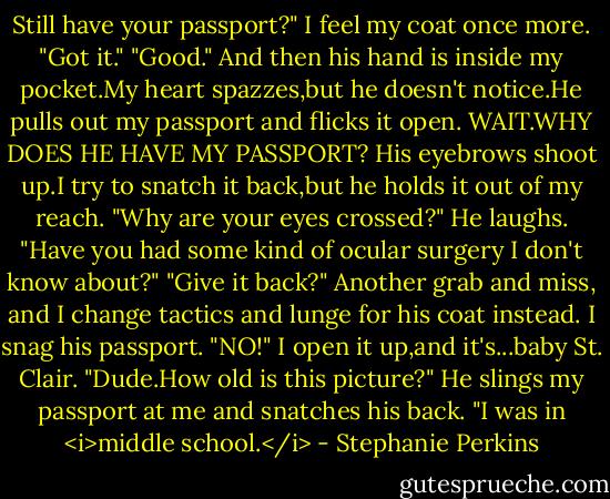 Still have your passport?"<br />I feel my coat once more. "Got it."<br />"Good." And then his hand is inside my pocket.My heart spazzes,but he doesn't notice.He pulls out my passport and flicks it open.<br />WAIT.WHY DOES HE HAVE MY PASSPORT?<br />His eyebrows shoot up.I try to snatch it back,but he holds it out of my reach. "Why are your eyes crossed?" He laughs. "Have you had some kind of ocular surgery I don't know about?"<br />"Give it back?" Another grab and miss, and I change tactics and lunge for his coat instead. I snag his passport.<br />"NO!"<br />I open it up,and it's...baby St. Clair. "Dude.How old is this picture?"<br />He slings my passport at me and snatches his back. "I was in <i>middle school.</i> - Stephanie Perkins