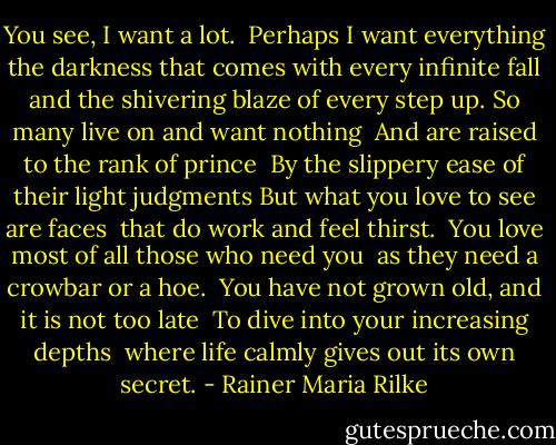 You see, I want a lot. <br />Perhaps I want everything <br />the darkness that comes with every infinite fall <br />and the shivering blaze of every step up.<br />So many live on and want nothing <br />And are raised to the rank of prince <br />By the slippery ease of their light judgments<br />But what you love to see are faces <br />that do work and feel thirst. <br />You love most of all those who need you <br />as they need a crowbar or a hoe. <br />You have not grown old, and it is not too late <br />To dive into your increasing depths <br />where life calmly gives out its own secret. - Rainer Maria Rilke