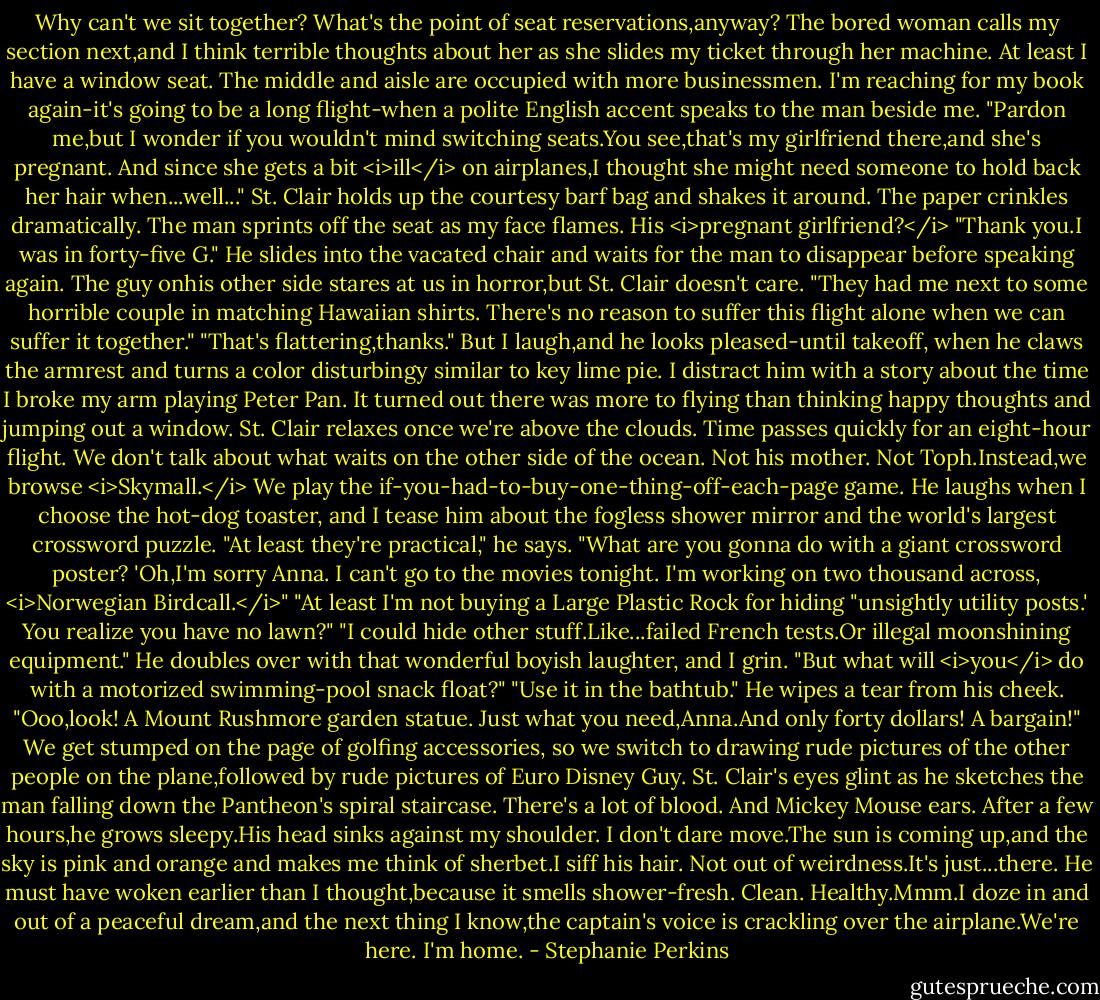 Why can't we sit together? What's the point of seat reservations,anyway? The bored woman calls my section next,and I think terrible thoughts about her as she slides my ticket through her machine. At least I have a window seat. The middle and aisle are occupied with more businessmen. I'm reaching for my book again-it's going to be a long flight-when a polite English accent speaks to the man beside me.<br />"Pardon me,but I wonder if you wouldn't mind switching seats.You see,that's my girlfriend there,and she's pregnant. And since she gets a bit <i>ill</i> on airplanes,I thought she might need someone to hold back her hair when...well..." St. Clair holds up the courtesy barf bag and shakes it around. The paper crinkles dramatically.<br />The man sprints off the seat as my face flames. His <i>pregnant girlfriend?</i><br />"Thank you.I was in forty-five G." He slides into the vacated chair and waits for the man to disappear before speaking again. The guy onhis other side stares at us in horror,but St. Clair doesn't care. "They had me next to some horrible couple in matching Hawaiian shirts. There's no reason to suffer this flight alone when we can suffer it together."<br />"That's flattering,thanks." But I laugh,and he looks pleased-until takeoff, when he claws the armrest and turns a color disturbingy similar to key lime pie. I distract him with a story about the time I broke my arm playing Peter Pan. It turned out there was more to flying than thinking happy thoughts and jumping out a window. St. Clair relaxes once we're above the clouds.<br />Time passes quickly for an eight-hour flight.<br />We don't talk about what waits on the other side of the ocean. Not his mother. Not Toph.Instead,we browse <i>Skymall.</i> We play the if-you-had-to-buy-one-thing-off-each-page game. He laughs when I choose the hot-dog toaster, and I tease him about the fogless shower mirror and the world's largest crossword puzzle.<br />"At least they're practical," he says.<br />"What are you gonna do with a giant crossword poster? 'Oh,I'm sorry Anna. I can't go to the movies tonight. I'm working on two thousand across, <i>Norwegian Birdcall.</i>"<br />"At least I'm not buying a Large Plastic Rock for hiding "unsightly utility posts.' You realize you have no lawn?"<br />"I could hide other stuff.Like...failed French tests.Or illegal moonshining equipment." He doubles over with that wonderful boyish laughter, and I grin. "But what will <i>you</i> do with a motorized swimming-pool snack float?"<br />"Use it in the bathtub." He wipes a tear from his cheek. "Ooo,look! A Mount Rushmore garden statue. Just what you need,Anna.And only forty dollars! A bargain!"<br />We get stumped on the page of golfing accessories, so we switch to drawing rude pictures of the other people on the plane,followed by rude pictures of Euro Disney Guy. St. Clair's eyes glint as he sketches the man falling down the Pantheon's spiral staircase.<br />There's a lot of blood. And Mickey Mouse ears.<br />After a few hours,he grows sleepy.His head sinks against my shoulder. I don't dare move.The sun is coming up,and the sky is pink and orange and makes me think of sherbet.I siff his hair. Not out of weirdness.It's just...there.<br />He must have woken earlier than I thought,because it smells shower-fresh. Clean. Healthy.Mmm.I doze in and out of a peaceful dream,and the next thing I know,the captain's voice is crackling over the airplane.We're here.<br />I'm home. - Stephanie Perkins
