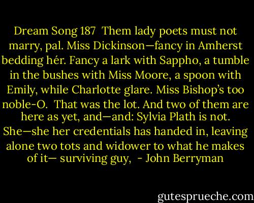 Dream Song 187<br /><br />Them lady poets must not marry, pal.<br />Miss Dickinson—fancy in Amherst bedding hér.<br />Fancy a lark with Sappho,<br />a tumble in the bushes with Miss Moore,<br />a spoon with Emily, while Charlotte glare.<br />Miss Bishop’s too noble-O.<br /><br />That was the lot. And two of them are here<br />as yet, and—and: Sylvia Plath is not.<br />She—she her credentials<br />has handed in, leaving alone two tots<br />and widower to what he makes of it—<br />surviving guy,  - John Berryman