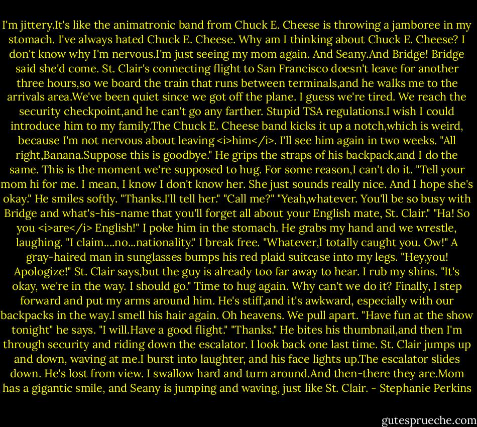 I'm jittery.It's like the animatronic band from Chuck E. Cheese is throwing a jamboree in my stomach. I've always hated Chuck E. Cheese. Why am I thinking about Chuck E. Cheese? I don't know why I'm nervous.I'm just seeing my mom again. And Seany.And Bridge! Bridge said she'd come.<br />St. Clair's connecting flight to San Francisco doesn't leave for another three hours,so we board the train that runs between terminals,and he walks me to the arrivals area.We've been quiet since we got off the plane. I guess we're tired. We reach the security checkpoint,and he can't go any farther. Stupid TSA regulations.I wish I could introduce him to my family.The Chuck E. Cheese band kicks it up a notch,which is weird, because I'm not nervous about leaving <i>him</i>. I'll see him again in two weeks.<br />"All right,Banana.Suppose this is goodbye." He grips the straps of his backpack,and I do the same.<br />This is the moment we're supposed to hug. For some reason,I can't do it.<br />"Tell your mom hi for me. I mean, I know I don't know her. She just sounds really nice. And I hope she's okay."<br />He smiles softly. "Thanks.I'll tell her."<br />"Call me?"<br />"Yeah,whatever. You'll be so busy with Bridge and what's-his-name that you'll forget all about your English mate, St. Clair."<br />"Ha! So you <i>are</i> English!" I poke him in the stomach.<br />He grabs my hand and we wrestle, laughing. "I claim....no...nationality."<br />I break free. "Whatever,I totally caught you. Ow!" A gray-haired man in sunglasses bumps his red plaid suitcase into my legs.<br />"Hey,you! Apologize!" St. Clair says,but the guy is already too far away to hear.<br />I rub my shins. "It's okay, we're in the way. I should go."<br />Time to hug again. Why can't we do it? Finally, I step forward and put my arms around him. He's stiff,and it's awkward, especially with our backpacks in the way.I smell his hair again. Oh heavens.<br />We pull apart. "Have fun at the show tonight" he says.<br />"I will.Have a good flight."<br />"Thanks." He bites his thumbnail,and then I'm through security and riding down the escalator. I look back one last time. St. Clair jumps up and down, waving at me.I burst into laughter, and his face lights up.The escalator slides down.<br />He's lost from view.<br />I swallow hard and turn around.And then-there they are.Mom has a gigantic smile, and Seany is jumping and waving, just like St. Clair. - Stephanie Perkins