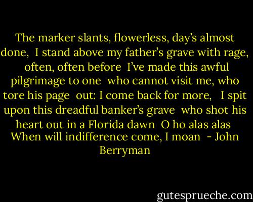 The marker slants, flowerless, day’s almost done,<br /> I stand above my father’s grave with rage,<br /> often, often before<br /> I’ve made this awful pilgrimage to one<br /> who cannot visit me, who tore his page<br /> out: I come back for more,<br /><br /> I spit upon this dreadful banker’s grave<br /> who shot his heart out in a Florida dawn<br /> O ho alas alas<br /> When will indifference come, I moan  - John Berryman