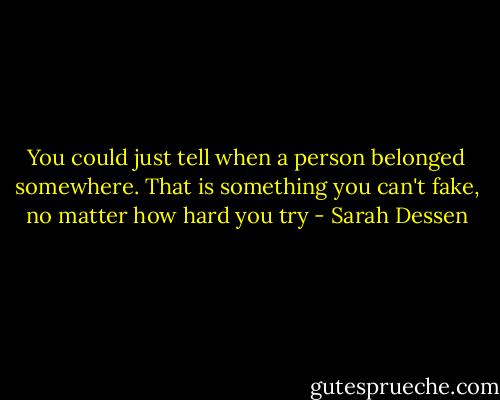 You could just tell when a person belonged somewhere. That is something you can't fake, no matter how hard you try - Sarah Dessen