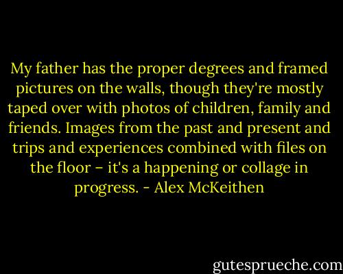 My father has the proper degrees and framed pictures on the walls, though they're mostly taped over with photos of children, family and friends. Images from the past and present and trips and experiences combined with files on the floor – it's a happening or collage in progress. - Alex McKeithen