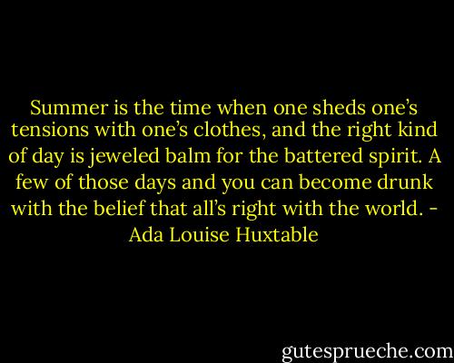 Summer is the time when one sheds one’s tensions with one’s clothes, and the right kind of day is jeweled balm for the battered spirit. A few of those days and you can become drunk with the belief that all’s right with the world. - Ada Louise Huxtable