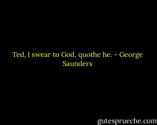 Ted, I swear to God, quothe he. - George Saunders