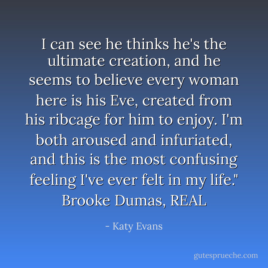 I can see he thinks he's the ultimate creation, and he seems to believe every woman here is his Eve, created from his ribcage for him to enjoy. I'm both aroused and infuriated, and this is the most confusing feeling I've ever felt in my life." Brooke Dumas, REAL - Katy Evans