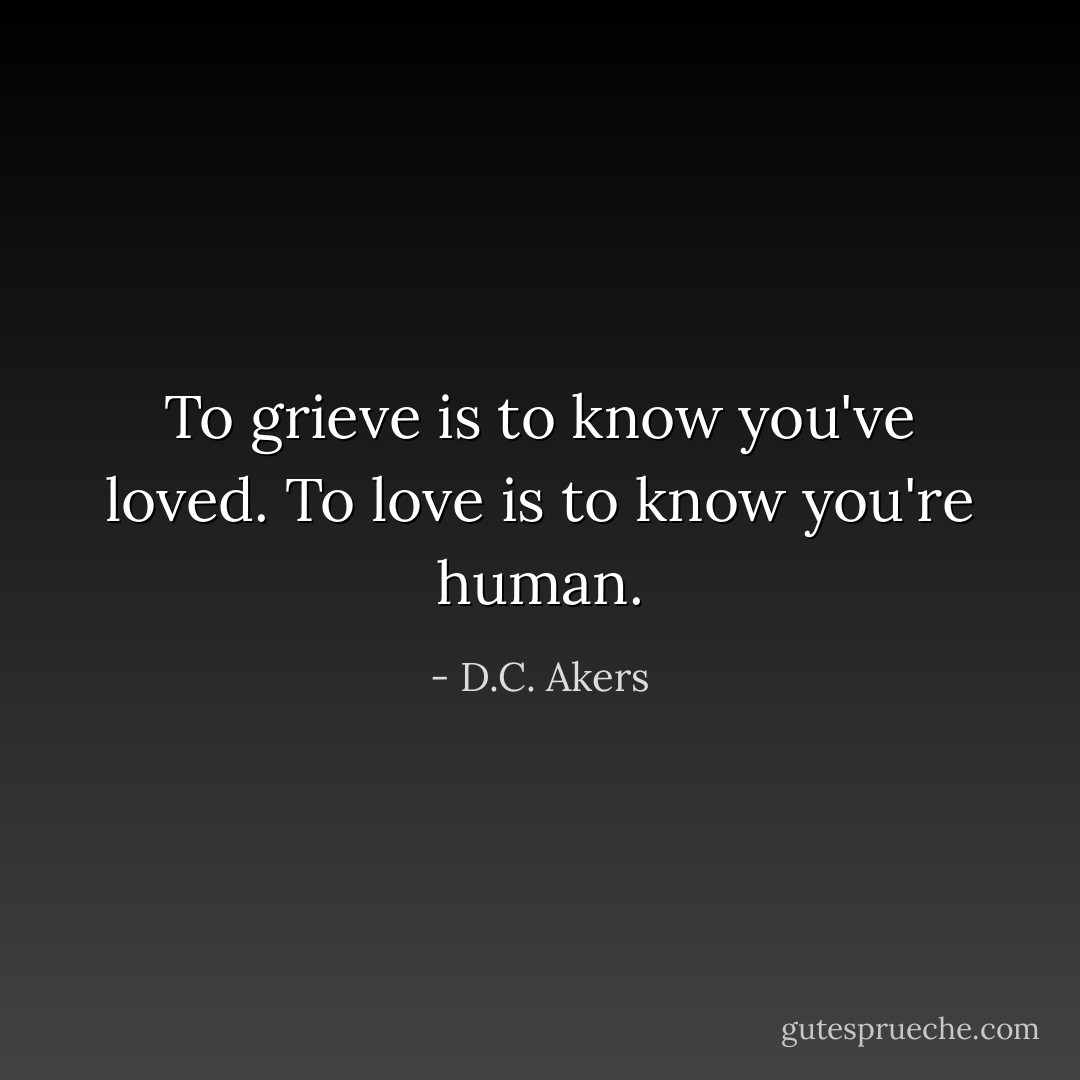 To grieve is to know you've loved. To love is to know you're human. - D.C. Akers