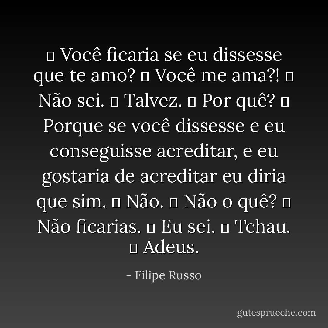 ― Você ficaria se eu dissesse que te amo?<br />― Você me ama?!<br />― Não sei.<br />― Talvez.<br />― Por quê?<br />― Porque se você dissesse e eu conseguisse acreditar, e eu gostaria de acreditar eu diria que sim.<br />― Não.<br />― Não o quê?<br />― Não ficarias.<br />― Eu sei.<br />― Tchau.<br />― Adeus. - Filipe Russo
