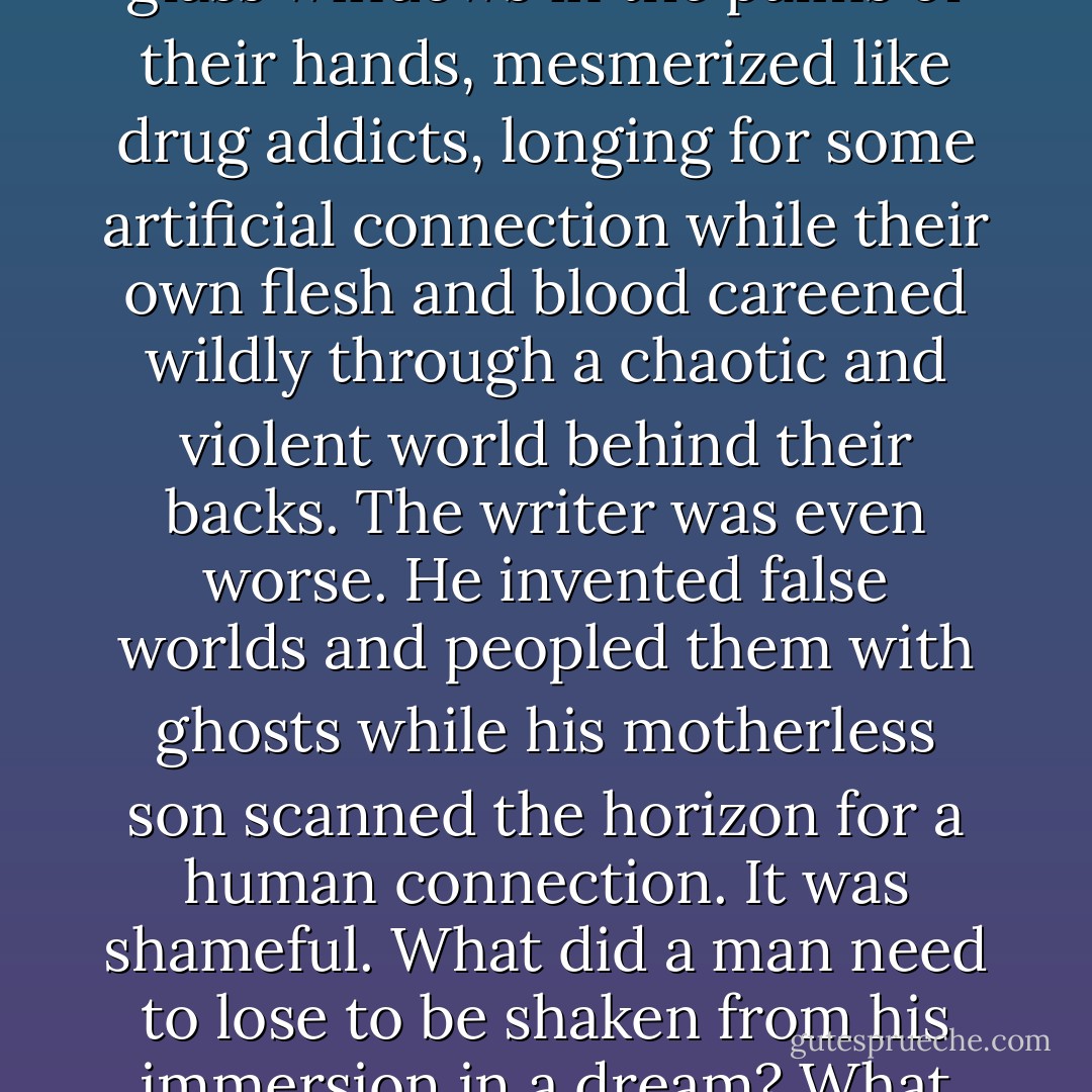 Everywhere he went he saw this same phenomenon—parents unmindful of their children, their attention fixed on little glass windows in the palms of their hands, mesmerized like drug addicts, longing for some artificial connection while their own flesh and blood careened wildly through a chaotic and violent world behind their backs. The writer was even worse. He invented false worlds and peopled them with ghosts while his motherless son scanned the horizon for a human connection. It was shameful. What did a man need to lose to be shaken from his immersion in a dream? What terminal force could liberate him from the pursuit of phantoms and engage him in the living world around him? - Douglas Wynne