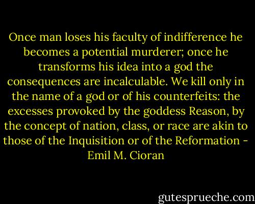 Once man loses his faculty of indifference he becomes a potential murderer; once he transforms his idea into a god the consequences are incalculable. We kill only in the name of a god or of his counterfeits: the excesses provoked by the goddess Reason, by the concept of nation, class, or race are akin to those of the Inquisition or of the Reformation - Emil M. Cioran