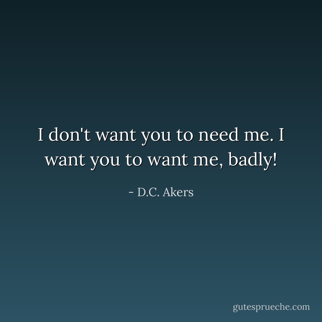 I don't want you to need me. I want you to want me, badly! - D.C. Akers