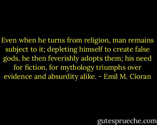 Even when he turns from religion, man remains subject to it; depleting himself to create false gods, he then feverishly adopts them; his need for fiction, for mythology triumphs over evidence and absurdity alike. - Emil M. Cioran