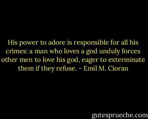 His power to adore is responsible for all his crimes: a man who loves a god unduly forces other men to love his god, eager to exterminate them if they refuse. - Emil M. Cioran