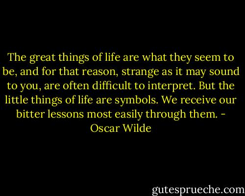 The great things of life are what they seem to be, and for that reason, strange as it may sound to you, are often difficult to interpret. But the little things of life are symbols. We receive our bitter lessons most easily through them. - Oscar Wilde