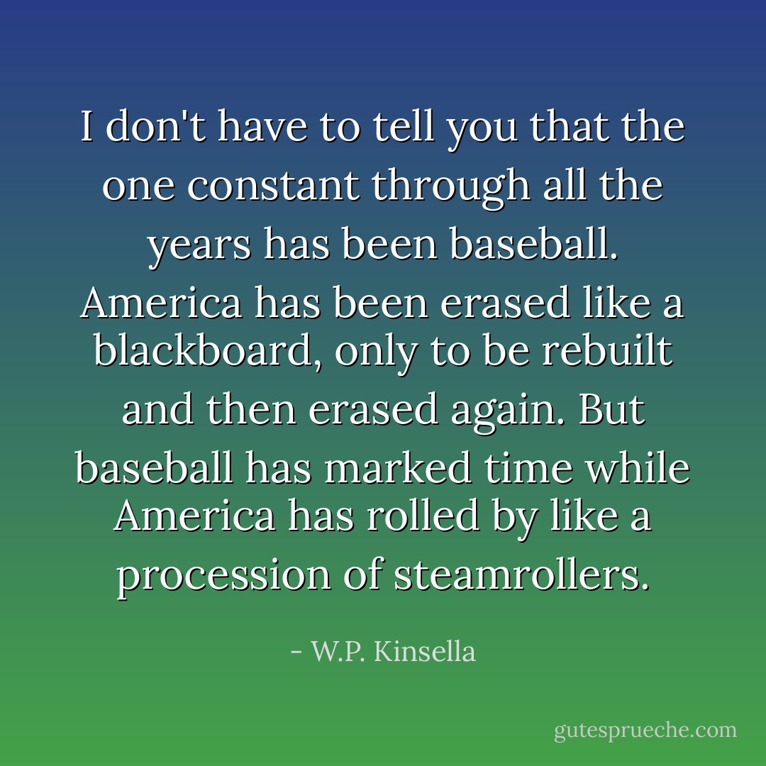I don't have to tell you that the one constant through all the years has been baseball. America has been erased like a blackboard, only to be rebuilt and then erased again. But baseball has marked time while America has rolled by like a procession of steamrollers. - W.P. Kinsella