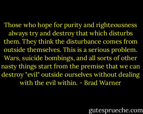 Those who hope for purity and righteousness always try and destroy that which disturbs them. They think the disturbance comes from outside themselves. This is a serious problem. Wars, suicide bombings, and all sorts of other nasty things start from the premise that we can destroy "evil" outside ourselves without dealing with the evil within. - Brad Warner