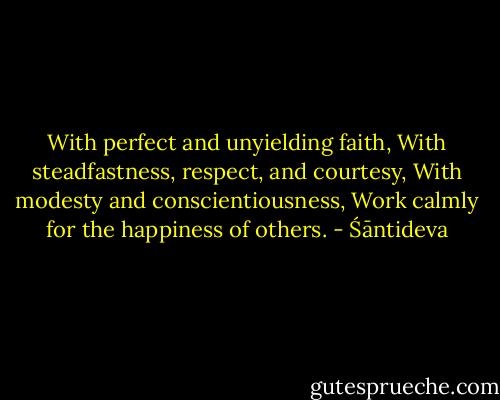 With perfect and unyielding faith,<br />With steadfastness, respect, and courtesy,<br />With modesty and conscientiousness,<br />Work calmly for the happiness of others. - Śāntideva