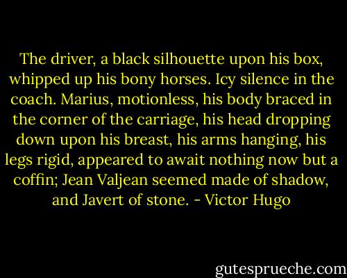 The driver, a black silhouette upon his box, whipped up his bony horses. Icy silence in the coach. Marius, motionless, his body braced in the corner of the carriage, his head dropping down upon his breast, his arms hanging, his legs rigid, appeared to await nothing now but a coffin; Jean Valjean seemed made of shadow, and Javert of stone. - Victor Hugo
