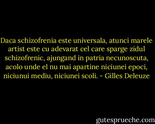 Daca schizofrenia este universala, atunci marele artist este cu adevarat cel care sparge zidul schizofrenic, ajungand in patria necunoscuta, acolo unde el nu mai apartine niciunei epoci, niciunui mediu, niciunei scoli. - Gilles Deleuze
