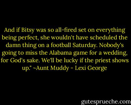 And if Bitsy was so all-fired set on everything being perfect, she wouldn't have scheduled the damn thing on a football Saturday. Nobody's going to miss the Alabama game for a wedding, for God's sake. We'll be lucky if the priest shows up." ~Aunt Muddy - Lexi George