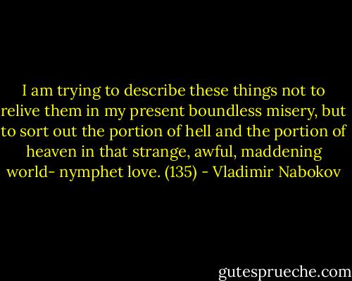 I am trying to describe these things not to relive them in my present boundless misery, but to sort out the portion of hell and the portion of heaven in that strange, awful, maddening world- nymphet love. (135) - Vladimir Nabokov