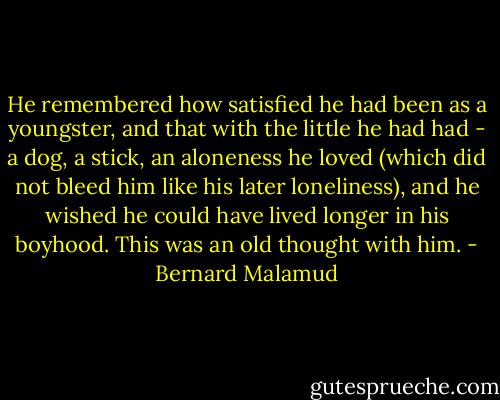 He remembered how satisfied he had been as a youngster, and that with the little he had had - a dog, a stick, an aloneness he loved (which did not bleed him like his later loneliness), and he wished he could have lived longer in his boyhood. This was an old thought with him. - Bernard Malamud