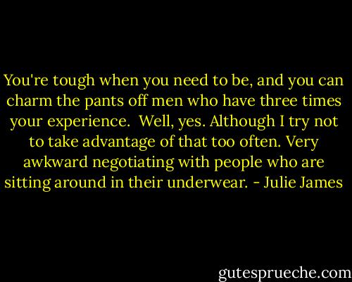 You're tough when you need to be, and you can charm the pants off men who have three times your experience.<br /> Well, yes. Although I try not to take advantage of that too often. Very awkward negotiating with people who are sitting around in their underwear. - Julie James