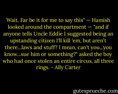 Wait. Far be it for me to say this" — Hamish looked around the compartment — "and if anyone tells Uncle Eddie I suggested being an upstanding citizen I'll kill 'em, but aren't there...laws and stuff? I mean, can't you...you know...sue him or something?" asked the boy who had once stolen an entire circus, all three rings. - Ally Carter