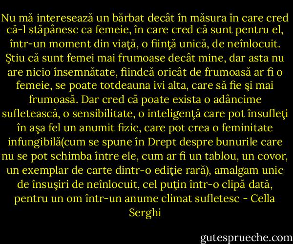 Nu mă interesează un bărbat decât în măsura în care cred că-l stăpânesc ca femeie, în care cred că sunt pentru el, într-un moment din viaţă, o fiinţă unică, de neînlocuit. Ştiu că sunt femei mai frumoase decât mine, dar asta nu are nicio însemnătate, fiindcă oricât de frumoasă ar fi o femeie, se poate totdeauna ivi alta, care să fie şi mai frumoasă.<br />Dar cred că poate exista o adâncime sufletească, o sensibilitate, o inteligenţă care pot însufleţi în aşa fel un anumit fizic, care pot crea o feminitate infungibilă(cum se spune în Drept despre bunurile care nu se pot schimba între ele, cum ar fi un tablou, un covor, un exemplar de carte dintr-o ediţie rară), amalgam unic de însuşiri de neînlocuit, cel puţin într-o clipă dată, pentru un om într-un anume climat sufletesc - Cella Serghi