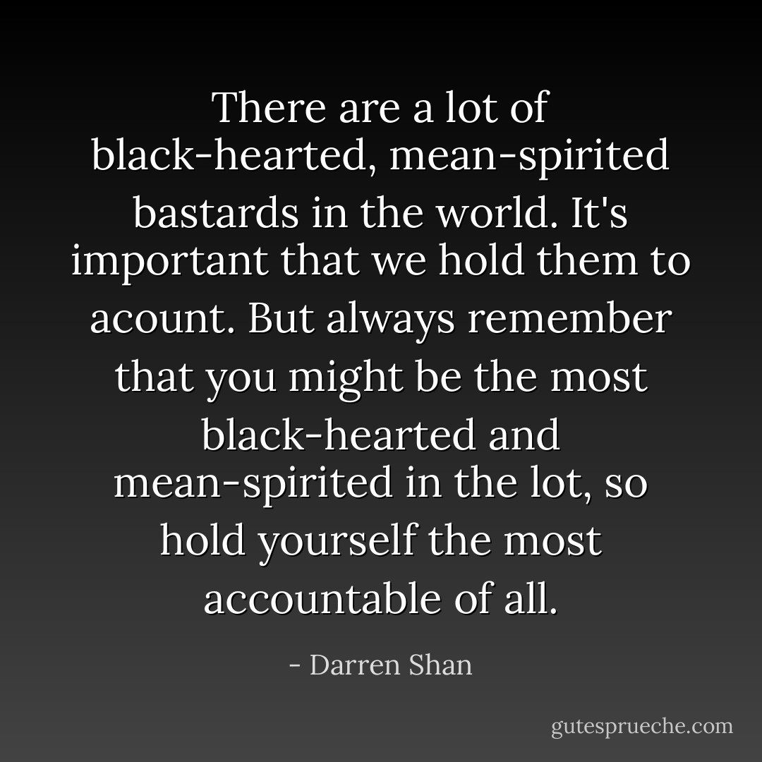There are a lot of black-hearted, mean-spirited bastards in the world. It's important that we hold them to acount. But always remember that <i>you</i> might be the most black-hearted and mean-spirited in the lot, so hold yourself the most accountable of all. - Darren Shan