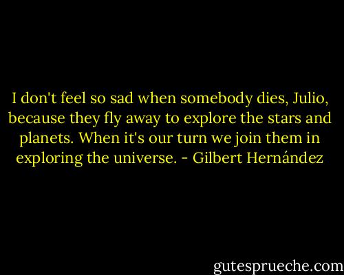 I don't feel so sad when somebody dies, Julio, because they fly away to explore the stars and planets. When it's our turn we join them in exploring the universe. - Gilbert Hernández