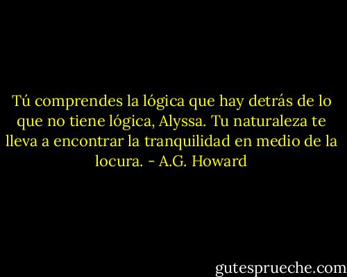 Tú comprendes la lógica que hay detrás de lo que no tiene lógica, Alyssa. Tu naturaleza te lleva a encontrar la tranquilidad en medio de la locura. - A.G. Howard
