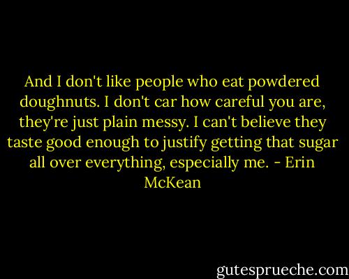 And I don't like people who eat powdered doughnuts. I don't car how careful you are, they're just plain messy. I can't believe they taste good enough to justify getting that sugar all over everything, especially me. - Erin McKean