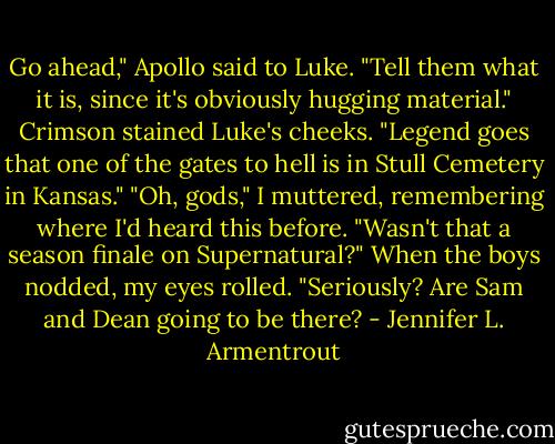 Go ahead," Apollo said to Luke. "Tell them what it is, since it's obviously hugging material."<br />Crimson stained Luke's cheeks. "Legend goes that one of the gates to hell is in Stull Cemetery in Kansas."<br />"Oh, gods," I muttered, remembering where I'd heard this before. "Wasn't that a season finale on Supernatural?" When the boys nodded, my eyes rolled. "Seriously? Are Sam and Dean going to be there? - Jennifer L. Armentrout
