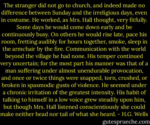 The stranger did not go to church, and indeed made no difference between Sunday and the irreligious days, even in costume. He worked, as Mrs. Hall thought, very fitfully. Some days he would come down early and be continuously busy. On others he would rise late, pace his room, fretting audibly for hours together, smoke, sleep in the armchair by the fire. Communication with the world beyond the village he had none. His temper continued very uncertain; for the most part his manner was that of a man suffering under almost unendurable provocation, and once or twice things were snapped, torn, crushed, or broken in spasmodic gusts of violence. He seemed under a chronic irritation of the greatest intensity. His habit of talking to himself in a low voice grew steadily upon him, but though Mrs. Hall listened conscientiously she could make neither head nor tail of what she heard. - H.G. Wells