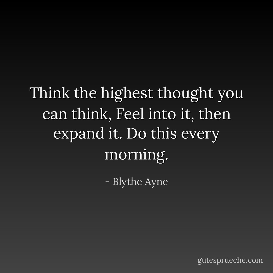 Think the highest thought you can think,<br />Feel into it, then expand it.<br />Do this every morning. - Blythe Ayne