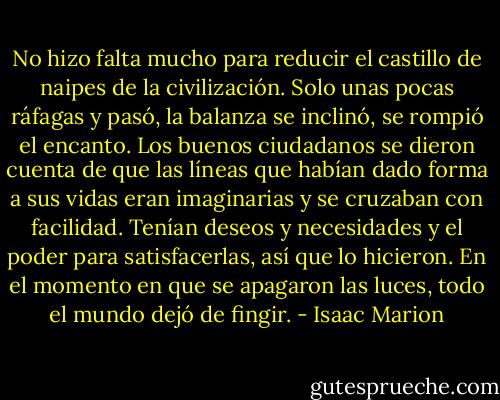 No hizo falta mucho para reducir el castillo de naipes de la civilización. Solo unas pocas ráfagas y pasó, la balanza se inclinó, se rompió el encanto. Los buenos ciudadanos se dieron cuenta de que las líneas que habían dado forma a sus vidas eran imaginarias y se cruzaban con facilidad. Tenían deseos y necesidades y el poder para satisfacerlas, así que lo hicieron. En el momento en que se apagaron las luces, todo el mundo dejó de fingir. - Isaac Marion